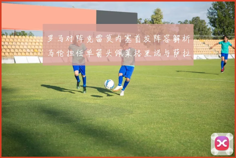 罗马对阵克雷莫内塞首发阵容解析马伦担任单箭头佩莱格里诺与萨拉戈萨双前腰组合