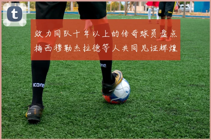 效力同队十年以上的传奇球员盘点梅西穆勒杰拉德等人共同见证辉煌岁月
