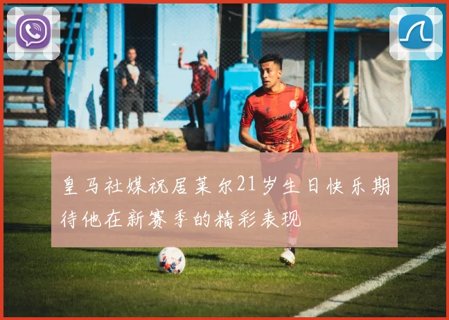 皇马社媒祝居莱尔21岁生日快乐期待他在新赛季的精彩表现