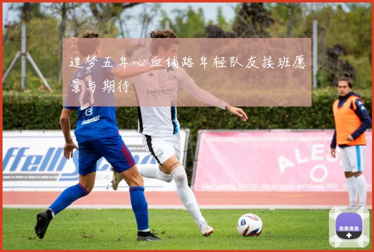 追梦五年心血铺路年轻队友接班愿景与期待