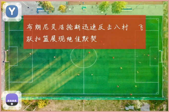 布朗尼灵活抢断迅速反击八村塁飞跃扣篮展现绝佳默契