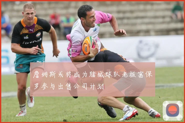 詹姆斯或将成为赌城球队老板富保罗参与出售公司计划
