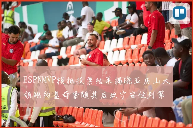 ESPNMVP模拟投票结果揭晓亚历山大领跑约基奇紧随其后坎宁安位列第三