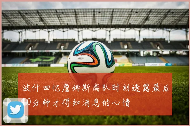 波什回忆詹姆斯离队时刻透露最后10分钟才得知消息的心情