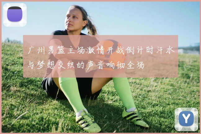 广州男篮主场激情开战倒计时汗水与梦想交织的声音响彻全场