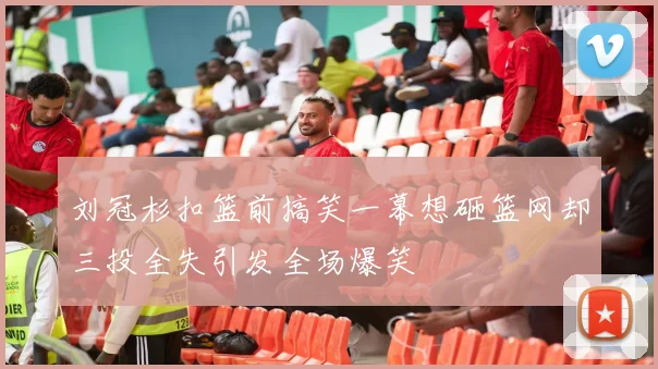 刘冠杉扣篮前搞笑一幕想砸篮网却三投全失引发全场爆笑