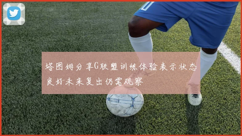 塔图姆分享G联盟训练体验表示状态良好未来复出仍需观察