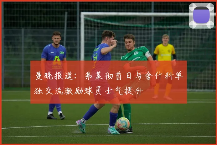 曼晚报道：弗莱彻首日与舍什科单独交流激励球员士气提升