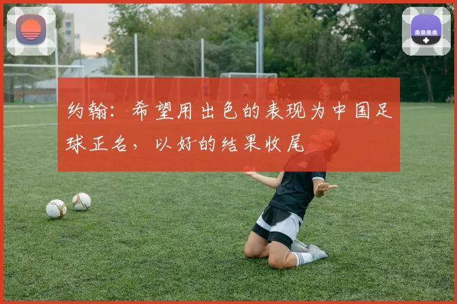 约翰：希望用出色的表现为中国足球正名，以好的结果收尾