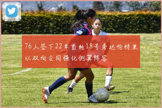 76人签下22年首轮18号秀达伦特里以双向合同强化侧翼阵容