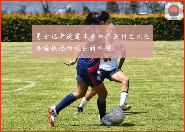 勇士记者透露库明加在亚特兰大生活愉快逐渐适应新环境